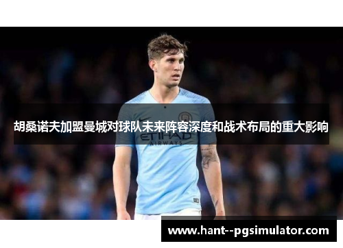 胡桑诺夫加盟曼城对球队未来阵容深度和战术布局的重大影响