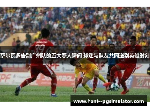 萨尔瓦多告别广州队的五大感人瞬间 球迷与队友共同送别英雄时刻 萨尔瓦多告别广州队的五大感人瞬间 球迷与队友共同送别英雄时刻