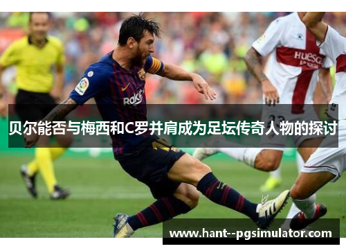 贝尔能否与梅西和C罗并肩成为足坛传奇人物的探讨 贝尔能否与梅西和C罗并肩成为足坛传奇人物的探讨