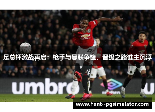 足总杯激战再启：枪手与曼联争锋，晋级之路谁主沉浮