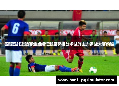 国际足球友谊赛焦点解读新星亮相战术试阵主力备战大赛前瞻