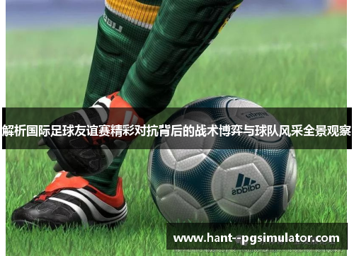 解析国际足球友谊赛精彩对抗背后的战术博弈与球队风采全景观察