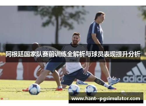 阿根廷国家队赛前训练全解析与球员表现提升分析