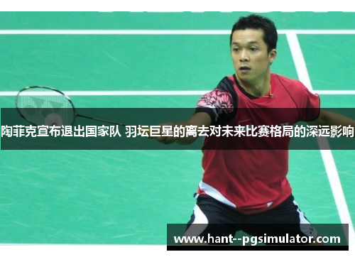 陶菲克宣布退出国家队 羽坛巨星的离去对未来比赛格局的深远影响