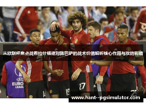从欧联杯焦点战看拉什福德对阵巴萨的战术价值解析核心作用与攻防影响