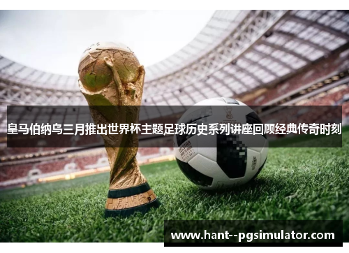 皇马伯纳乌三月推出世界杯主题足球历史系列讲座回顾经典传奇时刻