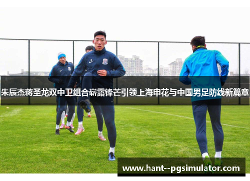 朱辰杰蒋圣龙双中卫组合崭露锋芒引领上海申花与中国男足防线新篇章 朱辰杰蒋圣龙双中卫组合崭露锋芒引领上海申花与中国男足防线新篇章